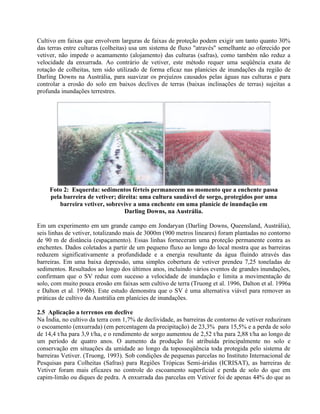 Cultivo em faixas que envolvem larguras de faixas de proteção podem exigir um tanto quanto 30%
das terras entre culturas (colheitas) usa um sistema de fluxo "através" semelhante ao oferecido por
vetiver, não impede o acamamento (alojamento) das culturas (safras), como também não reduz a
velocidade da enxurrada. Ao contrário de vetiver, este método requer uma seqüência exata de
rotação de colheitas, tem sido utilizado de forma eficaz nas planícies de inundações da região de
Darling Downs na Austrália, para suavizar os prejuízos causados pelas águas nas culturas e para
controlar a erosão do solo em baixos declives de terras (baixas inclinações de terras) sujeitas a
profunda inundações terrestres.
Foto 2: Esquerda: sedimentos férteis permanecem no momento que a enchente passa
pela barreira de vetiver; direita: uma cultura saudável de sorgo, protegidos por uma
barreira vetiver, sobrevive a uma enchente em uma planície de inundação em
Darling Downs, na Austrália.
Em um experimento em um grande campo em Jondaryan (Darling Downs, Queensland, Austrália),
seis linhas de vetiver, totalizando mais de 3000m (900 metros lineares) foram plantadas no contorno
de 90 m de distância (espaçamento). Essas linhas forneceram uma proteção permanente contra as
enchentes. Dados coletados a partir de um pequeno fluxo ao longo do local mostra que as barreiras
reduzem significativamente a profundidade e a energia resultante da água fluindo através das
barreiras. Em uma baixa depressão, uma simples cobertura de vetiver prendeu 7,25 toneladas de
sedimentos. Resultados ao longo dos últimos anos, incluindo vários eventos de grandes inundações,
confirmam que o SV reduz com sucesso a velocidade de inundação e limita a movimentação de
solo, com muito pouca erosão em faixas sem cultivo de terra (Truong et al. 1996, Dalton et al. 1996a
e Dalton et al. 1996b). Este estudo demonstra que o SV é uma alternativa viável para remover as
práticas de cultivo da Austrália em planícies de inundações.
2.5 Aplicação a terrenos em declive
Na Índia, no cultivo da terra com 1,7% de declividade, as barreiras de contorno de vetiver reduziram
o escoamento (enxurrada) (em percentagem da precipitação) de 23,3% para 15,5% e a perda de solo
de 14,4 t/ha para 3,9 t/ha, e o rendimento de sorgo aumentou de 2,52 t/ha para 2,88 t/ha ao longo de
um período de quatro anos. O aumento da produção foi atribuída principalmente no solo e
conservação em situações da umidade ao longo da toposseqüência toda protegida pelo sistema de
barreiras Vetiver. (Truong, 1993). Sob condições de pequenas parcelas no Instituto Internacional de
Pesquisas para Colheitas (Safras) para Regiões Trópicas Semi-áridas (ICRISAT), as barreiras de
Vetiver foram mais eficazes no controle do escoamento superficial e perda de solo do que em
capim-limão ou diques de pedra. A enxurrada das parcelas em Vetiver foi de apenas 44% do que as
 