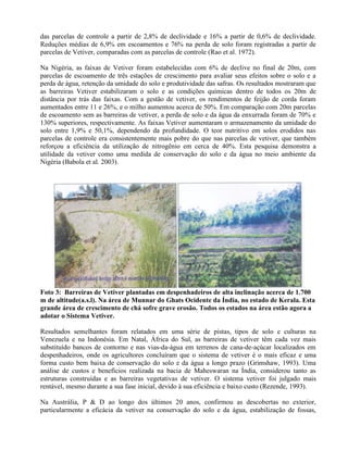 das parcelas de controle a partir de 2,8% de declividade e 16% a partir de 0,6% de declividade.
Reduções médias de 6,9% em escoamentos e 76% na perda de solo foram registradas a partir de
parcelas de Vetiver, comparadas com as parcelas de controle (Rao et al. 1972).
Na Nigéria, as faixas de Vetiver foram estabelecidas com 6% de declive no final de 20m, com
parcelas de escoamento de três estações de crescimento para avaliar seus efeitos sobre o solo e a
perda de água, retenção da umidade do solo e produtividade das safras. Os resultados mostraram que
as barreiras Vetiver estabilizaram o solo e as condições químicas dentro de todos os 20m de
distância por trás das faixas. Com a gestão de vetiver, os rendimentos de feijão de corda foram
aumentados entre 11 e 26%, e o milho aumentou acerca de 50%. Em comparação com 20m parcelas
de escoamento sem as barreiras de vetiver, a perda de solo e da água da enxurrada foram de 70% e
130% superiores, respectivamente. As faixas Vetiver aumentaram o armazenamento da umidade do
solo entre 1,9% e 50,1%, dependendo da profundidade. O teor nutritivo em solos erodidos nas
parcelas de controle era consistentemente mais pobre do que nas parcelas de vetiver, que também
reforçou a eficiência da utilização de nitrogênio em cerca de 40%. Esta pesquisa demonstra a
utilidade da vetiver como uma medida de conservação do solo e da água no meio ambiente da
Nigéria (Babola et al. 2003).
Foto 3: Barreiras de Vetiver plantadas em despenhadeiros de alta inclinação acerca de 1.700
m de altitude(a.s.l). Na área de Munnar do Ghats Ocidente da Índia, no estado de Kerala. Esta
grande área de crescimento de chá sofre grave erosão. Todos os estados na área estão agora a
adotar o Sistema Vetiver.
Resultados semelhantes foram relatados em uma série de pistas, tipos de solo e culturas na
Venezuela e na Indonésia. Em Natal, África do Sul, as barreiras de vetiver têm cada vez mais
substituído bancos de contorno e nas vias-da-água em terrenos de cana-de-açúcar localizados em
despenhadeiros, onde os agricultores concluíram que o sistema de vetiver é o mais eficaz e uma
forma custo bem baixa de conservação do solo e da água a longo prazo (Grimshaw, 1993). Uma
análise de custos e benefícios realizada na bacia de Maheswaran na Índia, considerou tanto as
estruturas construídas e as barreiras vegetativas de vetiver. O sistema vetiver foi julgado mais
rentável, mesmo durante a sua fase inicial, devido à sua eficiência e baixo custo (Rezende, 1993).
Na Austrália, P & D ao longo dos últimos 20 anos, confirmou as descobertas no exterior,
particularmente a eficácia da vetiver na conservação do solo e da água, estabilização de fossas,
 