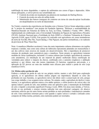 reabilitação de terras degradadas, e captura de sedimentos nos cursos d’água e depressões. Além
dessas aplicações, a vetiver provou sua versatilidade em:
• Controle da erosão em inundações nas planícies de inundação de Darling Downs.
• Controle da erosão em solos de sulfato ácido.
• Substituição dos bancos (margens) de contorno em terras de cana-de-açúcar localizadas
em despenhadeiros no norte de Queensland.
No Vietnã, a maioria das experiências em fazendas com o Sistema Vetiver foram adquiridas a partir
de "o projeto da mandioca" (um projeto da Fundação Japonesa: "Reforçar a sustentabilidade da
Mandioca-baseado em Sistemas de Safras na Ásia, na China, Tailândia e Vietnã, 1994 - 2003),
implementado em colaboração com a Universidade Tailandesa de Nguyen de Agricultura e Pecuária
(TUAF), Instituto Nacional para a Fertilidade do Solo (NISF) e o Instituto Vietnamita de Ciências
Agrícola (VASI, agora VAAS). Este projeto foi realizado com agricultores em zonas montanhosas
do norte de Yen Bai, Phu Tho, Tuyen Quang, e Thai Nguyen, nas partes montanhosas, e no sudoeste
da província de Thua Thien Hue.
Nota: A mandioca (Manihot esculenta) é uma das mais importantes culturas alimentares em regiões
tropicais e úmidas, mas como uma cultura de tubérculos tipicamente plantadas em monoculturas é
um dos cultivos mais erosivos do mundo em desenvolvimento. Daí a importância de promover
sistemas de produção mais sustentáveis para a mandioca. Neste projeto os agricultores testaram
medidas de várias combinações, incluindo: (1) outras culturas (por exemplo: agricultura de contorno
com amendoim), (2) introdução de um material de plantio melhorado (baixa ramificação de
variedades para reduzir o impacto da chuva), combinada com o aumento (orgânicos e adubação
química) e, por último, mas não menos importante (3) barreiras vegetativas anti-erosão, e a
aplicação do SV provou ser uma das medidas mais eficazes para reduzir a perda de solo (veja
mandioca CIAT).
2.6 Efeitos sobre perdas de solo
Embora a redução da perda de solo ter seu próprio mérito, manter o solo fértil para exploração
agrícola, ai os agricultores em última análise julgam sua importância. Quando os solos são
profundos em suas fazendas, os agricultores talvez não dêem valor a conservação do solo, porque
isso exige trabalho e isso ocuparia terras valiosas. No entanto, onde a agricultura de declive é mais
intensa, e os agricultores aplicam esterco e/ou adubo químico, o efeito positivo da vetiver não é de
apenas reduzir a perda de solo, mas também como um aplicativo para a manutenção da fertilidade
do solo e impedir a enxurrada superficial (Truong e Loch, 2004). Em áreas mais úmidas, a Vetiver,
devido ao seu profundo e extenso sistema radicular tem uma adicional vantagem: ele absorve
nutrientes solúveis que de outra forma seriam perdidos as mais profundas e inalcançáveis camadas
do solo. Estes nutrientes retornam para o solo quando o capim vetiver é cortado e utilizado como
composto de folhas mortas, portanto, estes nutrientes podem ser reciclados.
 