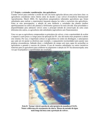 2.7 Projeto e extensão: considerações dos agricultores
Usando vetiver para controlar a erosão do solo em terras agrícolas deixou uma coisa bem clara: os
agricultores consideram vários fatores antes de decidir a usar vetiver (Consultoria Internacional
Agroalimentar, March 2004). Os Agricultores pesquisadores (abastados agricultores que foram
subsidiados para realizar o experimento) lançaram alguma luz sobre o raciocínio dos agricultores.
Entre as suas preocupações, a adoção de uma melhoria a variedades das plantas (melhor
aperfeiçoamento no cultivo das plantas) e fertilizantes químicos foi mais elevada. Suas prioridades e
disponibilidades para adotarem vetiver como o principal método de conservação de solos eram
diferentes dos outros, os agricultores não-subsidiados (agricultores sem financiamento).
Uma vez que os agricultores compreendem os princípios da vetiver, e tem a oportunidade de avaliar
o impacto a curto prazo e a longo prazo da aplicação do SV, eles são muito mais propensos a adotar
este sistema. Por isso, é importante colocar os agricultores no centro da abordagem, e antecipamos
que cada um irá ajustar as diretrizes (por exemplo, o espaçamento recomendado) para ajustar suas
próprias circunstâncias. Sabendo disso, o trabalhador do campo será mais capaz de aconselhar os
agricultores a garantir o sucesso do sistema. O uso de insumos subsidiados ou outros incentivos
materiais para os agricultores para colaborar no julgamento e adoção do SV fica desencorajada, uma
vez que irá prejudicar a repetibilidade dos resultados.
Foto 8: Tornar visível a perda de solo (projeto da mandioca CIAT).
Notar a diferença de escoamento da chuva. Menos da metade da água
mais longe da boca com a proteção de vetiver.
 
