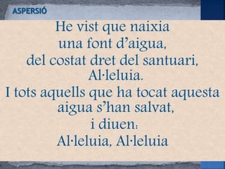 He vist que naixia
una font d’aigua,
del costat dret del santuari,
Al·leluia.
I tots aquells que ha tocat aquesta
aigua s’han salvat,
i diuen:
Al·leluia, Al·leluia
 