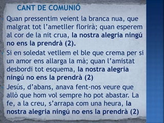 • Quan pressentim veient la branca nua, que
malgrat tot l’ametller florirà; quan esperem
al cor de la nit crua, la nostra alegria ningú
no ens la prendrà (2).
• Si en soledat vetllem el ble que crema per si
un amor ens allarga la mà; quan l’amistat
desbordi tot esquema, la nostra alegria
ningú no ens la prendrà (2)
• Jesús, d’abans, anava fent-nos veure que
allò que hom vol sempre ho pot abastar. La
fe, a la creu, s’arrapa com una heura, la
nostra alegria ningú no ens la prendrà (2)
 