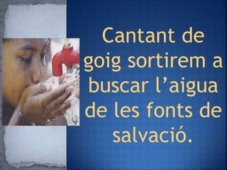 Cantant de
goig sortirem a
buscar l’aigua
de les fonts de
salvació.
 