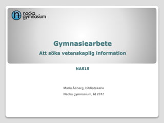 Gymnasiearbete
Att söka vetenskaplig information
NAS15
Maria Åsberg, bibliotekarie
Nacka gymnasium, ht 2017
 