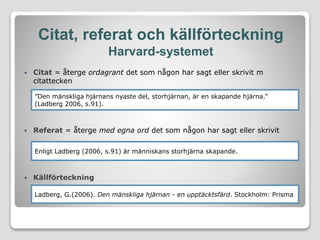Citat, referat och källförteckning
Harvard-systemet
 Citat = återge ordagrant det som någon har sagt eller skrivit m
citattecken
 Referat = återge med egna ord det som någon har sagt eller skrivit
 Källförteckning
”Den mänskliga hjärnans nyaste del, storhjärnan, är en skapande hjärna.”
(Ladberg 2006, s.91).
Enligt Ladberg (2006, s.91) är människans storhjärna skapande.
Ladberg, G.(2006). Den mänskliga hjärnan - en upptäcktsfärd. Stockholm: Prisma
 