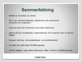 Sammanfattning
 Skaffa en överblick av ämnet
 Skriv ner centrala begrepp, facktermer och synonymer
(svenska och engelska).
 Testa att sök och kombinera med olika söktermer
 Samla på dig myndigheter, organisationer och experter som är aktiva i
frågan
 Djupare sökning: ämnesdatabaser via skolbiblioteket
 Ha alltid ett källkritiskt förhållningssätt
 Undvik plagiat: ange alltid referenser, både i texten & källförteckning
LYCKA TILL!
 