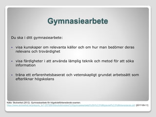Gymnasiearbete
Du ska i ditt gymnasiearbete:
 visa kunskaper om relevanta källor och om hur man bedömer deras
relevans och trovärdighet
 visa färdigheter i att använda lämplig teknik och metod för att söka
information
 träna ett erfarenhetsbaserat och vetenskapligt grundat arbetssätt som
efterliknar högskolans
Källa: Skolverket (2012). Gymnasiearbete för högskoleförberedande examen.
https://www.skolverket.se/polopoly_fs/1.207269!/Introduktionstext%20gymnasiearbetet%20h%C3%B6gskolef%C3%B6rberedande.pdf [2017-09-11]
 