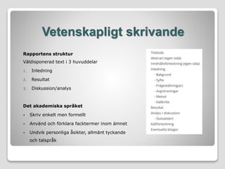 Vetenskapligt skrivande
Rapportens struktur
Väldisponerad text i 3 huvuddelar
1. Inledning
2. Resultat
3. Diskussion/analys
Det akademiska språket
 Skriv enkelt men formellt
 Använd och förklara facktermer inom ämnet
 Undvik personliga åsikter, allmänt tyckande
och talspråk
 