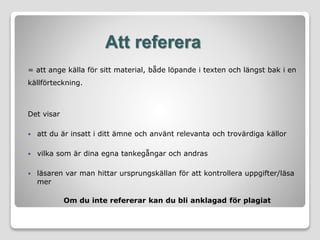 Att referera
= att ange källa för sitt material, både löpande i texten och längst bak i en
källförteckning.
Det visar
 att du är insatt i ditt ämne och använt relevanta och trovärdiga källor
 vilka som är dina egna tankegångar och andras
 läsaren var man hittar ursprungskällan för att kontrollera uppgifter/läsa
mer
Om du inte refererar kan du bli anklagad för plagiat
 