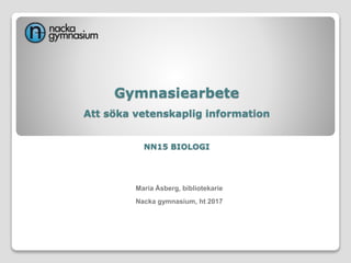 Gymnasiearbete
Att söka vetenskaplig information
NN15 BIOLOGI
Maria Åsberg, bibliotekarie
Nacka gymnasium, ht 2017
 