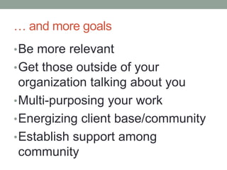 … and more goalsBe more relevantGet those outside of your organization talking about youMulti-purposing your workEnergizing client base/communityEstablish support among community