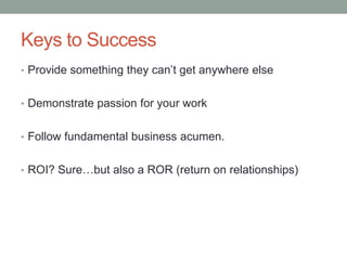 Keys to SuccessProvide something they can’t get anywhere elseDemonstrate passion for your workFollow fundamental business acumen.ROI? Sure…but also a ROR (return on relationships)