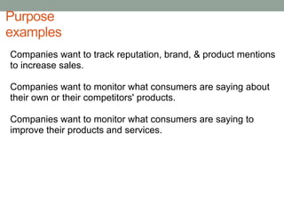 PurposeexamplesCompanies want to track reputation, brand, & product mentions to increase sales.Companies want to monitor what consumers are saying about their own or their competitors' products.Companies want to monitor what consumers are saying to improve their products and services. 