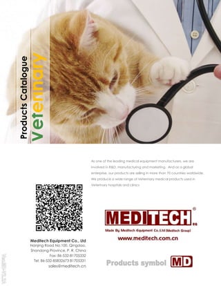 ProductsCatalogue
Veterinary
As one of the leading medical equipment manufacturers, we are
involved in R&D, manufacturing and marketing. And as a global
enterprise, our products are selling in more than 70 countries worldwide.
We produce a wide range of Veterinary medical products used in
Veterinary hospitals and clinics
Meditech Equipment Co., Ltd
Nanjing Road No.100, Qingdao,
Shandong Province, P. R. China
Fax: 86-532-81705332
Tel: 86-532-85832673 81705331
sales@meditech.cn
 