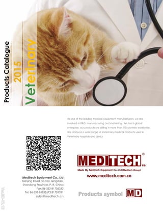 2015
Veterinary
ProductsCatalogue
Meditech Equipment Co., Ltd
Nanjing Road No.100, Qingdao,
Shandong Province, P. R. China
Fax: 86-532-81705332
Tel: 86-532-85832673 81705331
sales@meditech.cn
As one of the leading medical equipment manufacturers,
involved in R&D, manufacturing and marketing.
enterprise, our products are selling in more than
We produce a wide range of Veterinary medical
Veterinary hospitals and clinics
Meditech Equipment Co., Ltd
Nanjing Road No.100, Qingdao,
P. R. China
81705332
81705331
sales@meditech.cn
manufacturers, we are
marketing. And as a global
than 70 countries worldwide.
medical products used in
 