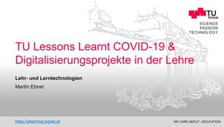 WE CARE ABOUT eEDUCATION
Educational Technology
SCIENCE
PASSION
TECHNOLOGY
Lehr- und Lerntechnologien
TU Lessons Learnt COVID-19 &
Digitalisierungsprojekte in der Lehre
Martin Ebner
https://elearning.tugraz.at
 