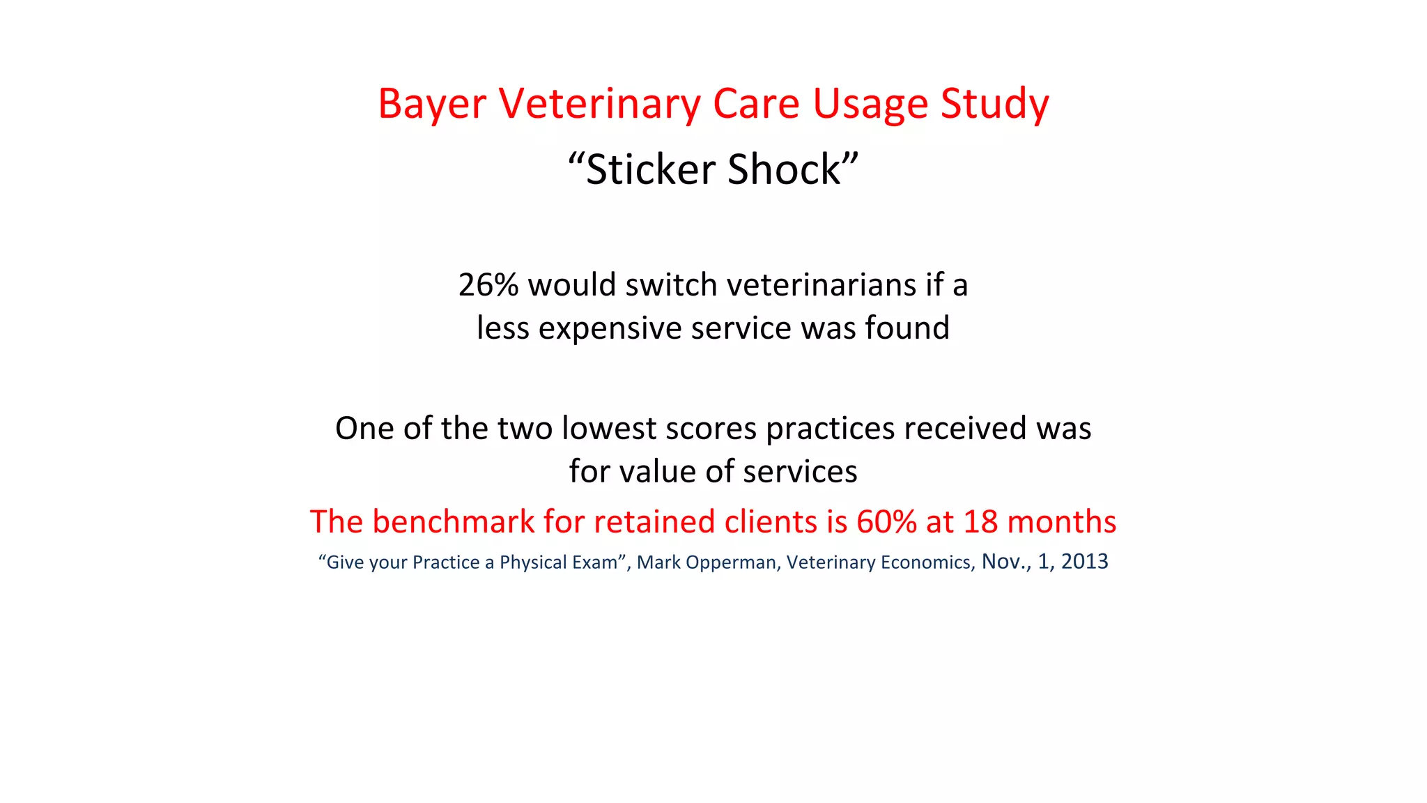 Bayer Veterinary Care Usage Study
“Sticker Shock”
26% would switch veterinarians if a
less expensive service was found
One of the two lowest scores practices received was
for value of services
The benchmark for retained clients is 60% at 18 months
“Give your Practice a Physical Exam”, Mark Opperman, Veterinary Economics, Nov., 1, 2013
 