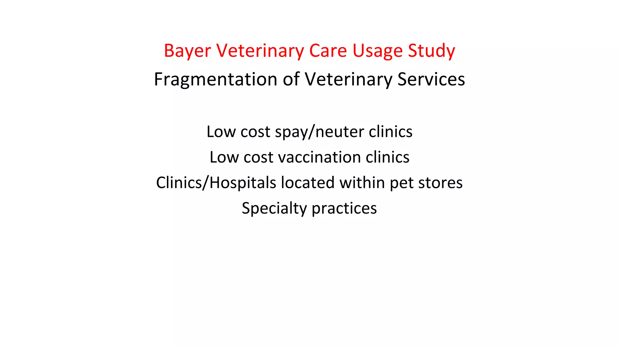 Bayer Veterinary Care Usage Study
Fragmentation of Veterinary Services
Low cost spay/neuter clinics
Low cost vaccination clinics
Clinics/Hospitals located within pet stores
Specialty practices
 