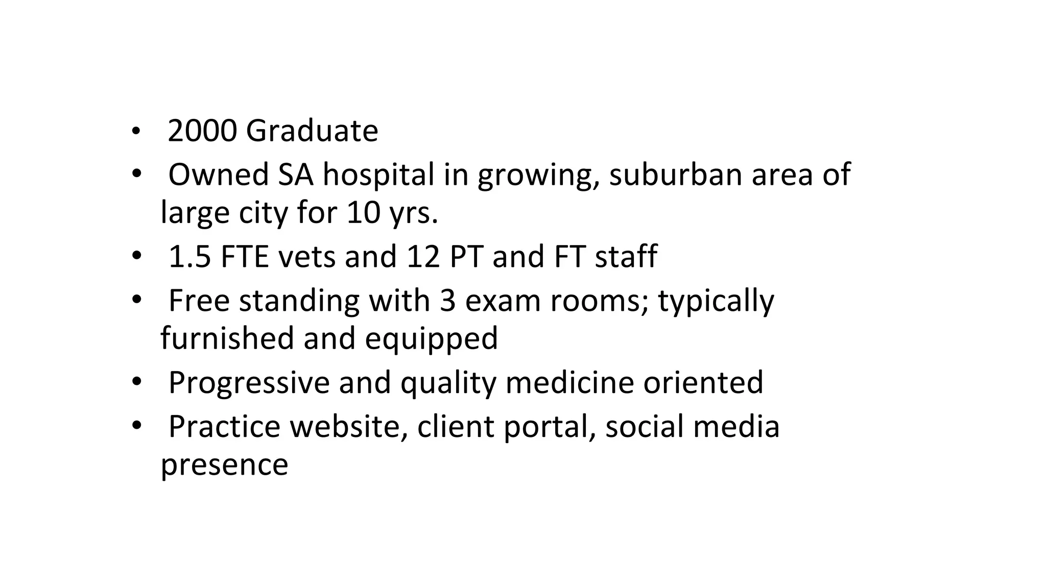 • 2000 Graduate
• Owned SA hospital in growing, suburban area of
large city for 10 yrs.
• 1.5 FTE vets and 12 PT and FT staff
• Free standing with 3 exam rooms; typically
furnished and equipped
• Progressive and quality medicine oriented
• Practice website, client portal, social media
presence
 
