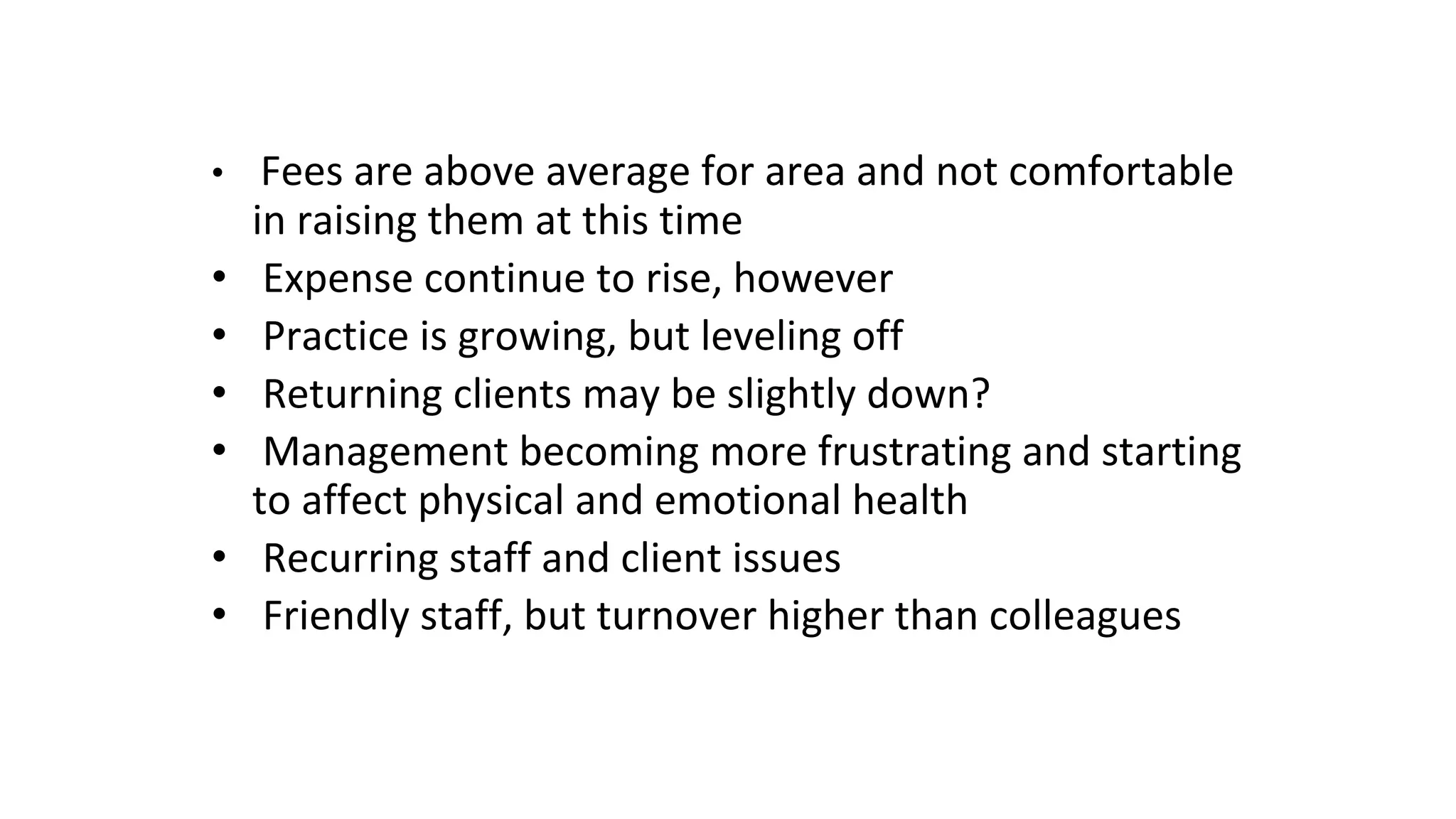 • Fees are above average for area and not comfortable
in raising them at this time
• Expense continue to rise, however
• Practice is growing, but leveling off
• Returning clients may be slightly down?
• Management becoming more frustrating and starting
to affect physical and emotional health
• Recurring staff and client issues
• Friendly staff, but turnover higher than colleagues
 