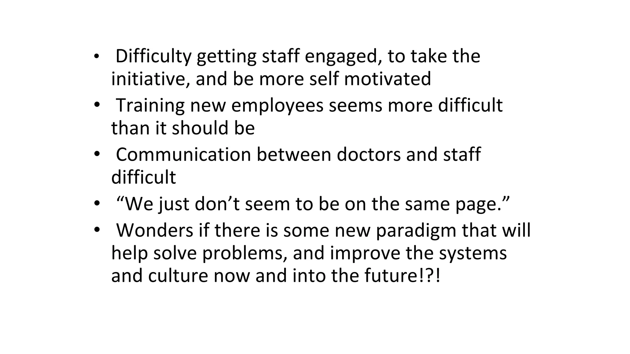 • Difficulty getting staff engaged, to take the
initiative, and be more self motivated
• Training new employees seems more difficult
than it should be
• Communication between doctors and staff
difficult
• “We just don’t seem to be on the same page.”
• Wonders if there is some new paradigm that will
help solve problems, and improve the systems
and culture now and into the future!?!
 