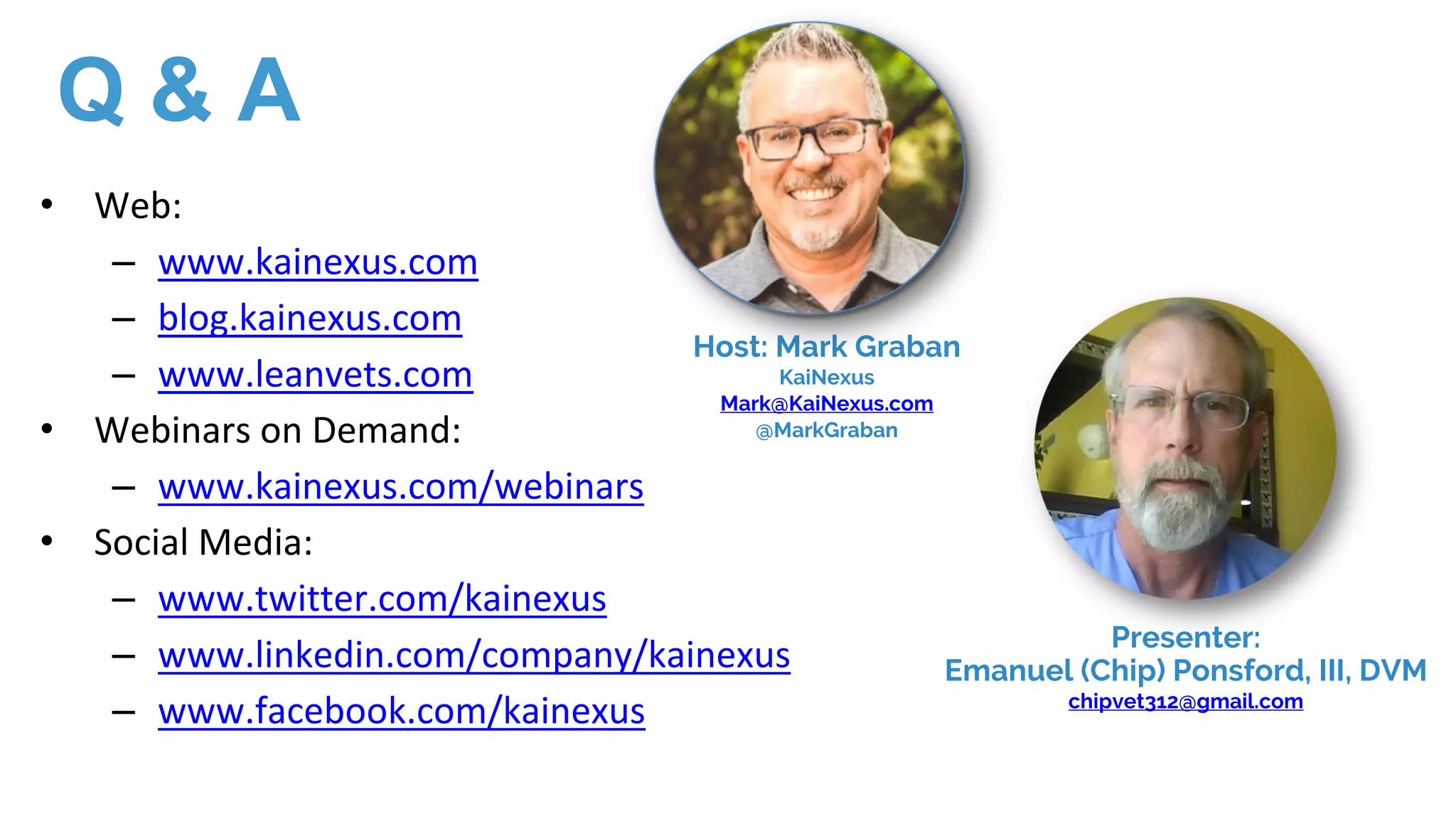 • Web:
– www.kainexus.com
– blog.kainexus.com
– www.leanvets.com
• Webinars on Demand:
– www.kainexus.com/webinars
• Social Media:
– www.twitter.com/kainexus
– www.linkedin.com/company/kainexus
– www.facebook.com/kainexus
Host: Mark Graban
KaiNexus
Mark@KaiNexus.com
@MarkGraban
Presenter:
Emanuel (Chip) Ponsford, III, DVM
chipvet312@gmail.com
Q & A
 