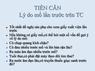 TIỀN CĂN
Lý do mổ lần trƣớc trên TC
Tốt nhất đề nghị sản phụ cho xem giấy xuất viện lần
trƣớc
Nếu không có giấy mổ,có thể hỏi một số vấn đề gợi ý
về lý do mổ:
Có chụp quang kích chậu?
Có đau nhiều trƣớc mổ và lên bàn rặn lâu?
Ra máu âm đạo nhiều trƣớc mổ?
Tuổi thai,có phải đặt máy theo dõi tim thai?
Ra nƣớc âm đạo lâu,có truyền thuốc giục sanh trƣớc
đó?
 