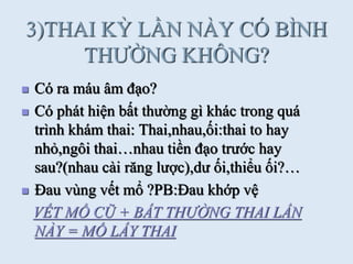 3)THAI KỲ LẦN NÀY CÓ BÌNH
THƢỜNG KHÔNG?
 Có ra máu âm đạo?
 Có phát hiện bất thƣờng gì khác trong quá
trình khám thai: Thai,nhau,ối:thai to hay
nhỏ,ngôi thai…nhau tiền đạo trƣớc hay
sau?(nhau cài răng lƣợc),dƣ ối,thiểu ối?…
 Đau vùng vết mổ ?PB:Đau khớp vệ
VẾT MỔ CŨ + BẤT THƯỜNG THAI LẦN
NÀY = MỔ LẤY THAI
 