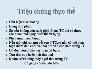 Triệu chứng thực thể
Dấu hiệu của choáng
Bụng lình phình
Sờ nắn không còn ranh giới rõ của TC mà sờ đƣợc
các phần thai ngay dƣới thành bụng
Phản ứng thành bụng
Nếu mới chỉ rạn nứt vết sẹo ở TC,sờ nắn có thể phát
hiện điểm đau chói và thai nhi vẩn còn nằm trong TC
Gõ đục vùng thấp hay toàn bộ bụng
Tim thai suy hoặc mất tim thai
Khám AĐ:không thấy ngôi thai trong TC
rút găng có máu đỏ tƣơi
 