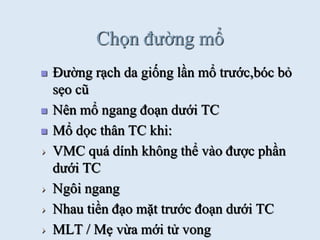 Chọn đƣờng mổ
 Đƣờng rạch da giống lần mổ trƣớc,bóc bỏ
sẹo cũ
 Nên mổ ngang đoạn dƣới TC
 Mổ dọc thân TC khi:
VMC quá dính không thể vào đƣợc phần
dƣới TC
Ngôi ngang
Nhau tiền đạo mặt trƣớc đoạn dƣới TC
MLT / Mẹ vừa mới tử vong
 
