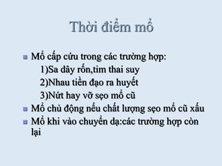 Thời điểm mổ
 Mổ cấp cứu trong các trƣờng hợp:
1)Sa dây rốn,tim thai suy
2)Nhau tiền đạo ra huyết
3)Nứt hay vỡ sẹo mổ cũ
 Mổ chủ động nếu chất lƣợng sẹo mổ cũ xấu
 Mổ khi vào chuyển dạ:các trƣờng hợp còn
lại
 