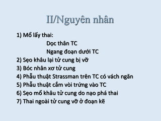 II/Nguyên nhân
1) Mổ lấy thai:
Dọc thân TC
Ngang đoạn dưới TC
2) Sẹo khâu lại tử cung bị vỡ
3) Bóc nhân xơ tử cung
4) Phẫu thuật Strassman trên TC có vách ngăn
5) Phẫu thuật cắm vòi trứng vào TC
6) Sẹo mổ khâu tử cung do nạo phá thai
7) Thai ngoài tử cung vỡ ở đoạn kẽ
 