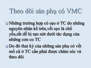 Theo dõi sản phụ có VMC
 Những trƣờng hợp có sẹo ở TC do những
nguyên nhân kể trên,vết sẹo là chổ
yếu,rất dễ bị rạn nứt dƣới tác dụng của
những cơn co TC
 Do đó thai kỳ của những sản phụ có vết
mổ cũ ở TC cần phải đƣợc chăm sóc và
theo dõi
 