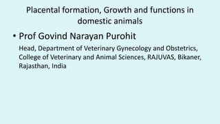 Placental formation, Growth and functions in
domestic animals
• Prof Govind Narayan Purohit
Head, Department of Veterinary Gynecology and Obstetrics,
College of Veterinary and Animal Sciences, RAJUVAS, Bikaner,
Rajasthan, India
 
