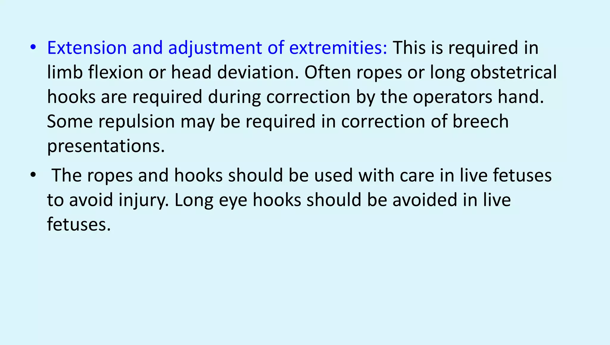 • Extension and adjustment of extremities: This is required in
limb flexion or head deviation. Often ropes or long obstetrical
hooks are required during correction by the operators hand.
Some repulsion may be required in correction of breech
presentations.
• The ropes and hooks should be used with care in live fetuses
to avoid injury. Long eye hooks should be avoided in live
fetuses.
 