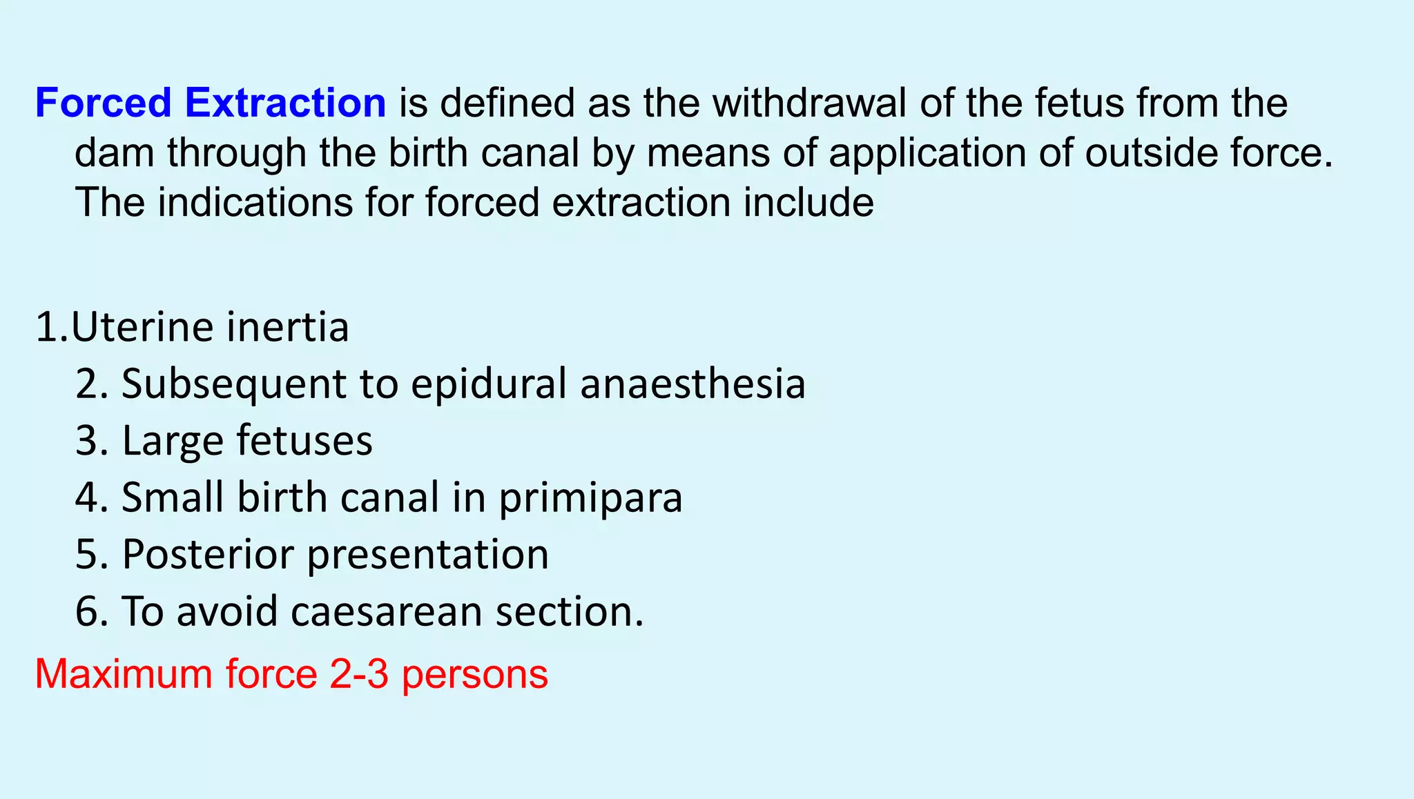 Forced Extraction is defined as the withdrawal of the fetus from the
dam through the birth canal by means of application of outside force.
The indications for forced extraction include
1.Uterine inertia
2. Subsequent to epidural anaesthesia
3. Large fetuses
4. Small birth canal in primipara
5. Posterior presentation
6. To avoid caesarean section.
Maximum force 2-3 persons
 