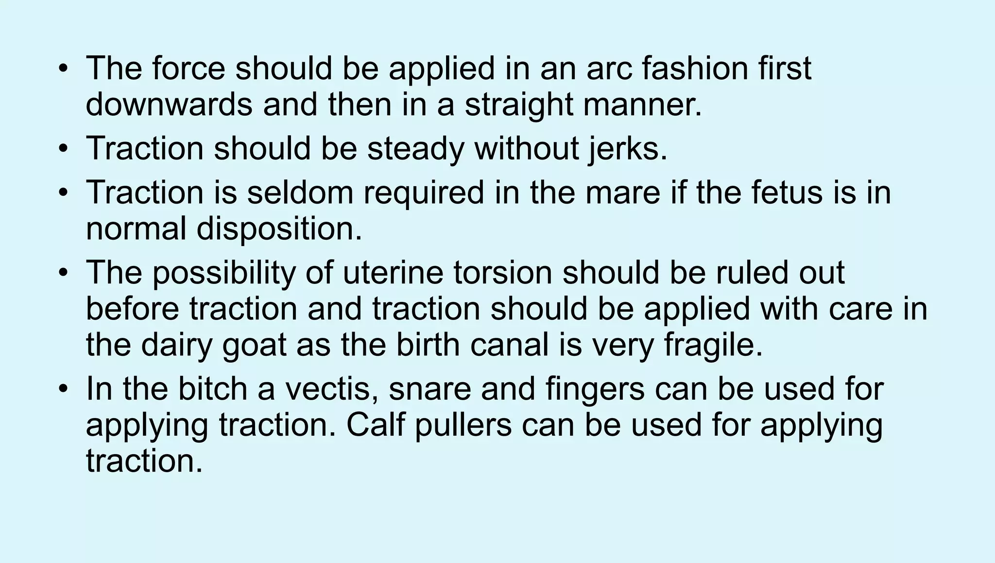 • The force should be applied in an arc fashion first
downwards and then in a straight manner.
• Traction should be steady without jerks.
• Traction is seldom required in the mare if the fetus is in
normal disposition.
• The possibility of uterine torsion should be ruled out
before traction and traction should be applied with care in
the dairy goat as the birth canal is very fragile.
• In the bitch a vectis, snare and fingers can be used for
applying traction. Calf pullers can be used for applying
traction.
 