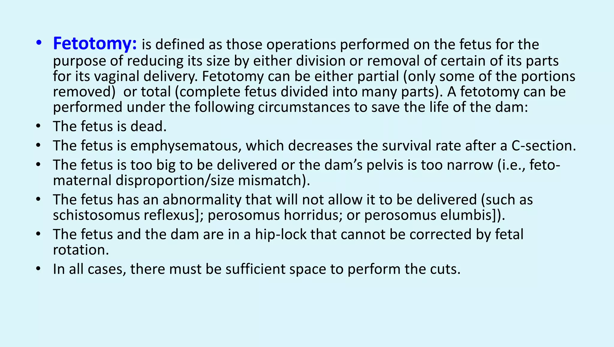 • Fetotomy: is defined as those operations performed on the fetus for the
purpose of reducing its size by either division or removal of certain of its parts
for its vaginal delivery. Fetotomy can be either partial (only some of the portions
removed) or total (complete fetus divided into many parts). A fetotomy can be
performed under the following circumstances to save the life of the dam:
• The fetus is dead.
• The fetus is emphysematous, which decreases the survival rate after a C-section.
• The fetus is too big to be delivered or the dam’s pelvis is too narrow (i.e., feto-
maternal disproportion/size mismatch).
• The fetus has an abnormality that will not allow it to be delivered (such as
schistosomus reflexus]; perosomus horridus; or perosomus elumbis]).
• The fetus and the dam are in a hip-lock that cannot be corrected by fetal
rotation.
• In all cases, there must be sufficient space to perform the cuts.
 