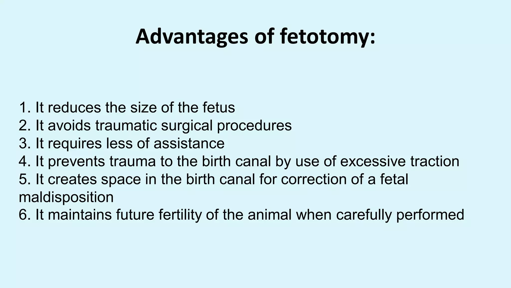 Advantages of fetotomy:
1. It reduces the size of the fetus
2. It avoids traumatic surgical procedures
3. It requires less of assistance
4. It prevents trauma to the birth canal by use of excessive traction
5. It creates space in the birth canal for correction of a fetal
maldisposition
6. It maintains future fertility of the animal when carefully performed
 