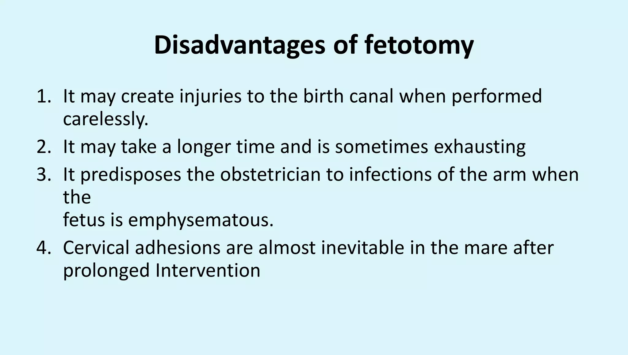 Disadvantages of fetotomy
1. It may create injuries to the birth canal when performed
carelessly.
2. It may take a longer time and is sometimes exhausting
3. It predisposes the obstetrician to infections of the arm when
the
fetus is emphysematous.
4. Cervical adhesions are almost inevitable in the mare after
prolonged Intervention
 