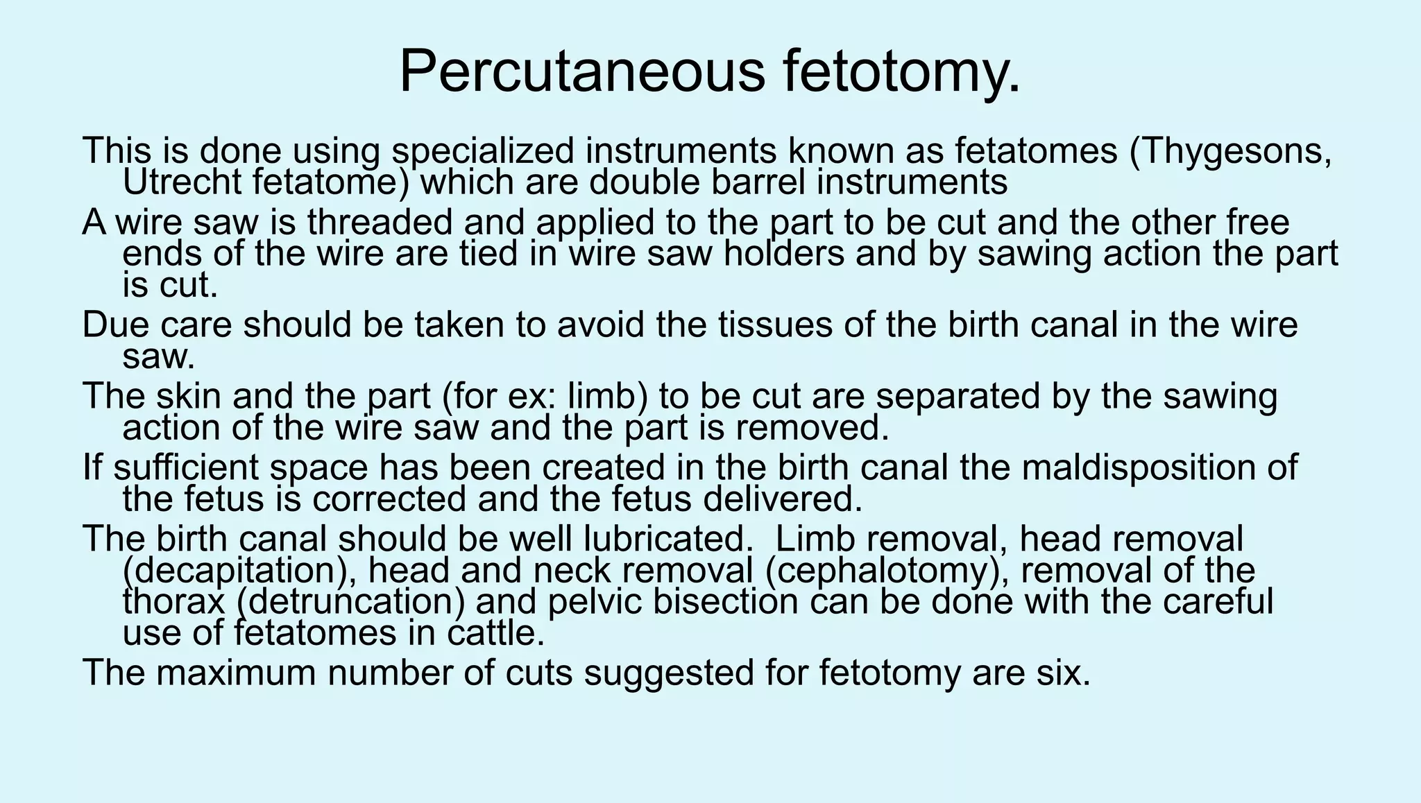 Percutaneous fetotomy.
This is done using specialized instruments known as fetatomes (Thygesons,
Utrecht fetatome) which are double barrel instruments
A wire saw is threaded and applied to the part to be cut and the other free
ends of the wire are tied in wire saw holders and by sawing action the part
is cut.
Due care should be taken to avoid the tissues of the birth canal in the wire
saw.
The skin and the part (for ex: limb) to be cut are separated by the sawing
action of the wire saw and the part is removed.
If sufficient space has been created in the birth canal the maldisposition of
the fetus is corrected and the fetus delivered.
The birth canal should be well lubricated. Limb removal, head removal
(decapitation), head and neck removal (cephalotomy), removal of the
thorax (detruncation) and pelvic bisection can be done with the careful
use of fetatomes in cattle.
The maximum number of cuts suggested for fetotomy are six.
 