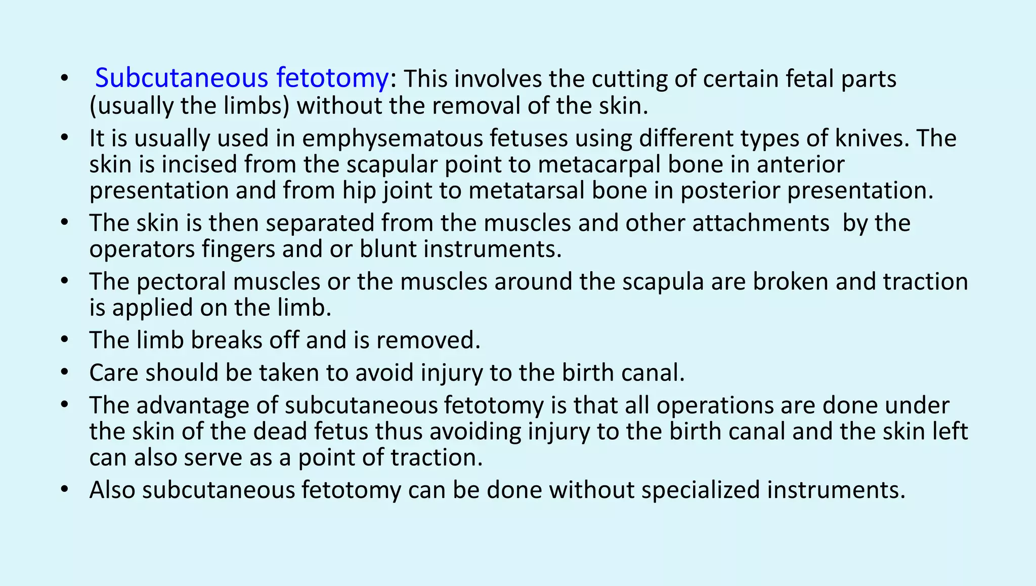 • Subcutaneous fetotomy: This involves the cutting of certain fetal parts
(usually the limbs) without the removal of the skin.
• It is usually used in emphysematous fetuses using different types of knives. The
skin is incised from the scapular point to metacarpal bone in anterior
presentation and from hip joint to metatarsal bone in posterior presentation.
• The skin is then separated from the muscles and other attachments by the
operators fingers and or blunt instruments.
• The pectoral muscles or the muscles around the scapula are broken and traction
is applied on the limb.
• The limb breaks off and is removed.
• Care should be taken to avoid injury to the birth canal.
• The advantage of subcutaneous fetotomy is that all operations are done under
the skin of the dead fetus thus avoiding injury to the birth canal and the skin left
can also serve as a point of traction.
• Also subcutaneous fetotomy can be done without specialized instruments.
 