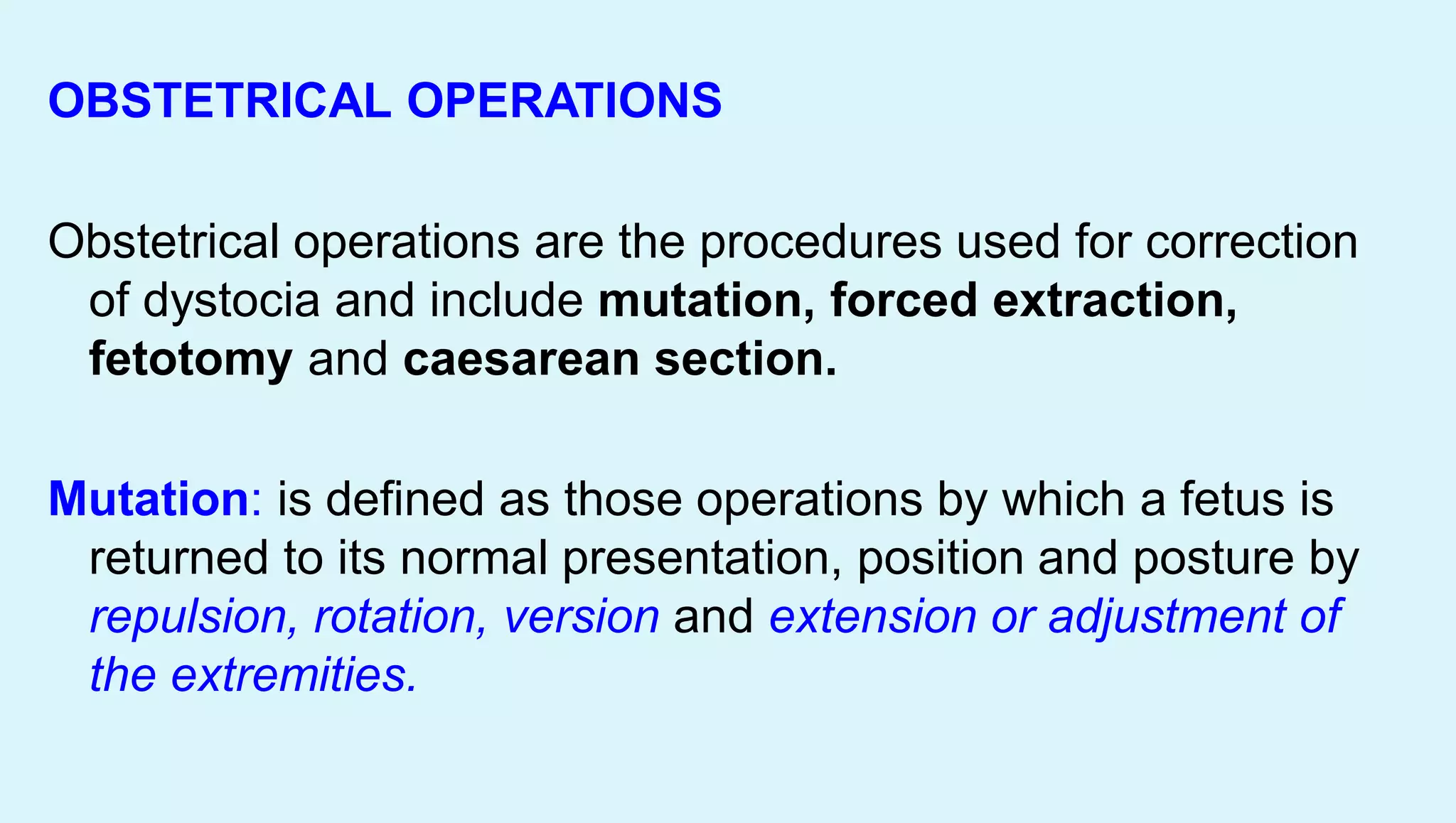 OBSTETRICAL OPERATIONS
Obstetrical operations are the procedures used for correction
of dystocia and include mutation, forced extraction,
fetotomy and caesarean section.
Mutation: is defined as those operations by which a fetus is
returned to its normal presentation, position and posture by
repulsion, rotation, version and extension or adjustment of
the extremities.
 