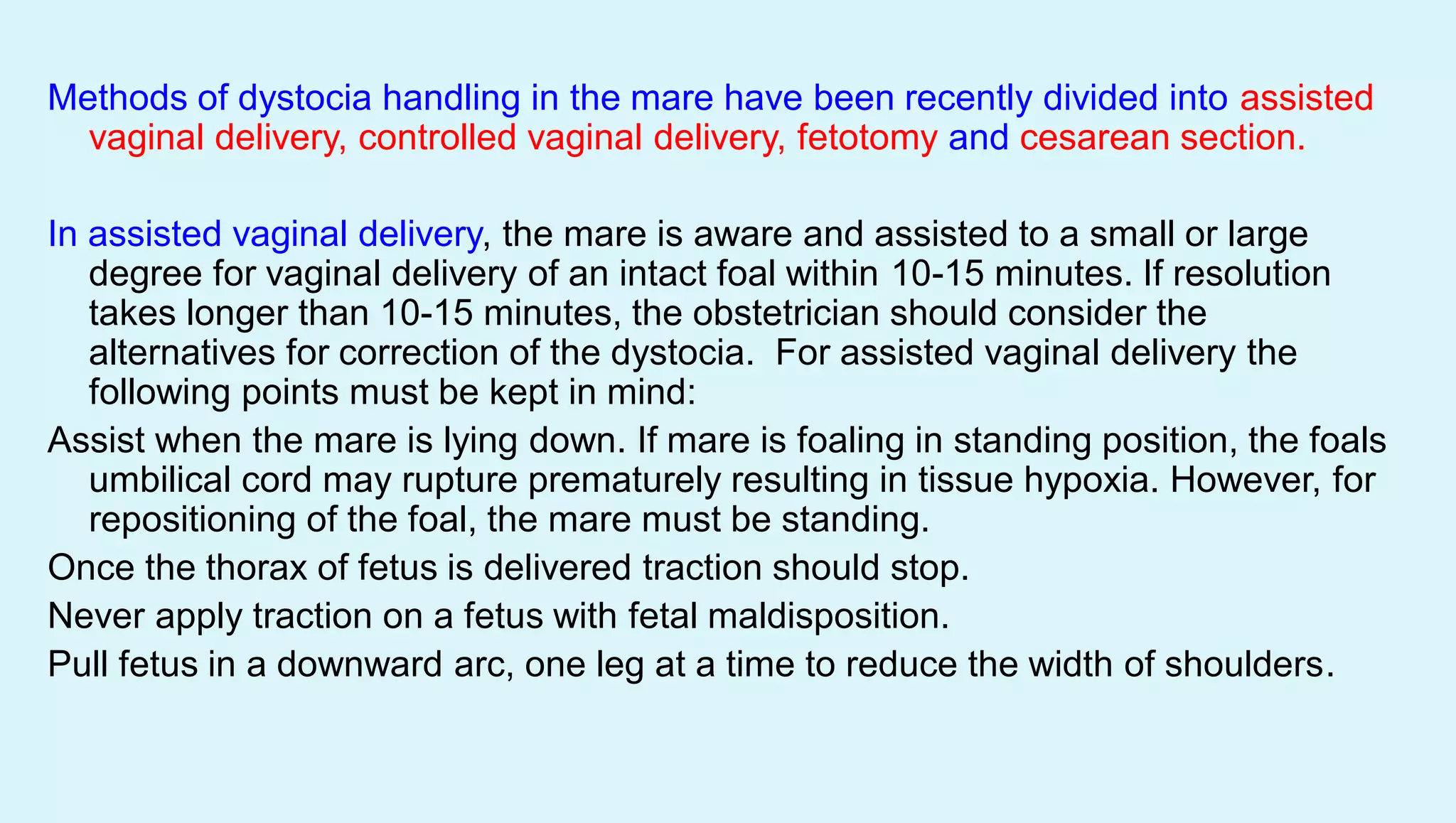 Methods of dystocia handling in the mare have been recently divided into assisted
vaginal delivery, controlled vaginal delivery, fetotomy and cesarean section.
In assisted vaginal delivery, the mare is aware and assisted to a small or large
degree for vaginal delivery of an intact foal within 10-15 minutes. If resolution
takes longer than 10-15 minutes, the obstetrician should consider the
alternatives for correction of the dystocia. For assisted vaginal delivery the
following points must be kept in mind:
Assist when the mare is lying down. If mare is foaling in standing position, the foals
umbilical cord may rupture prematurely resulting in tissue hypoxia. However, for
repositioning of the foal, the mare must be standing.
Once the thorax of fetus is delivered traction should stop.
Never apply traction on a fetus with fetal maldisposition.
Pull fetus in a downward arc, one leg at a time to reduce the width of shoulders.
 