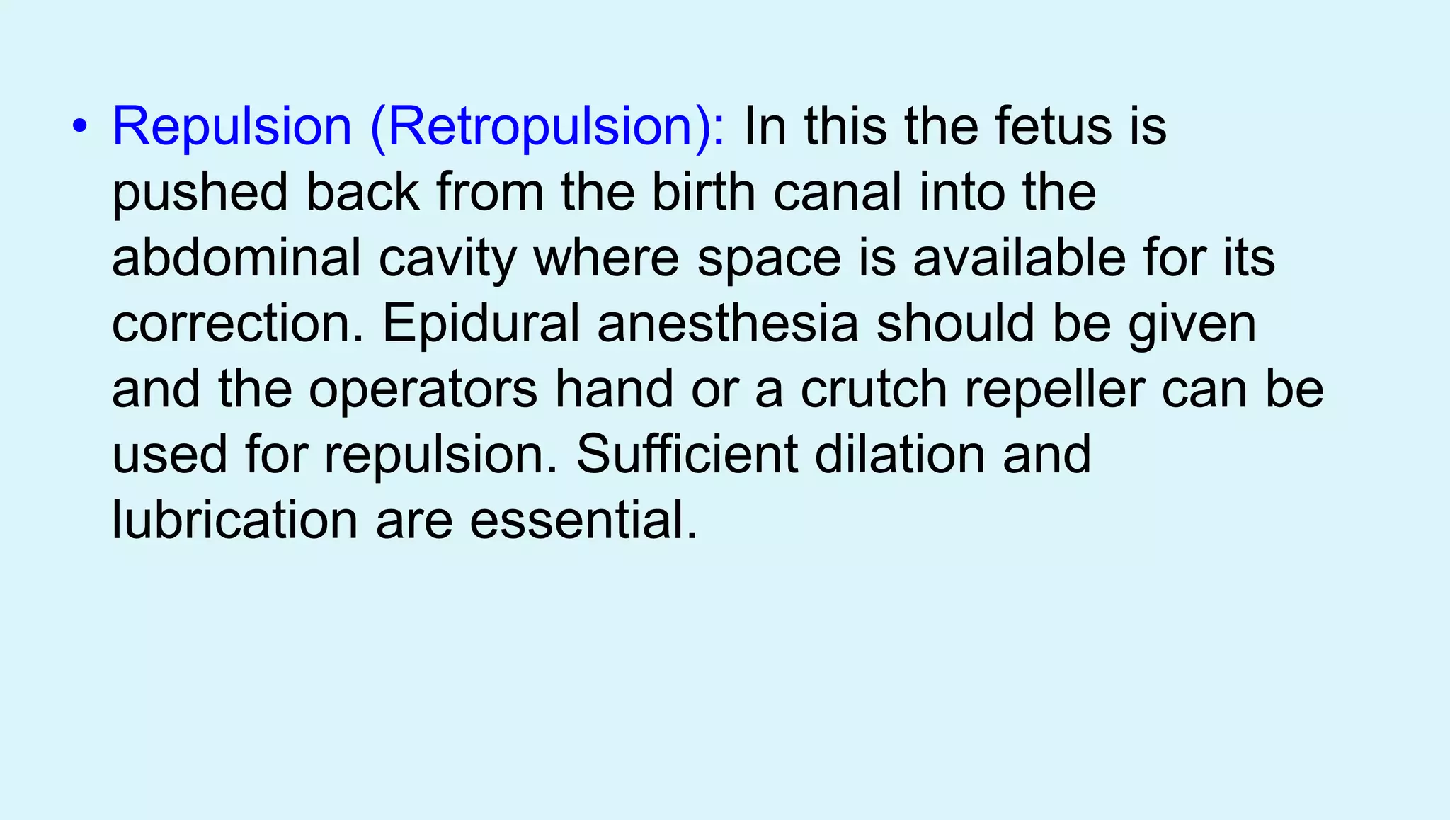 • Repulsion (Retropulsion): In this the fetus is
pushed back from the birth canal into the
abdominal cavity where space is available for its
correction. Epidural anesthesia should be given
and the operators hand or a crutch repeller can be
used for repulsion. Sufficient dilation and
lubrication are essential.
 