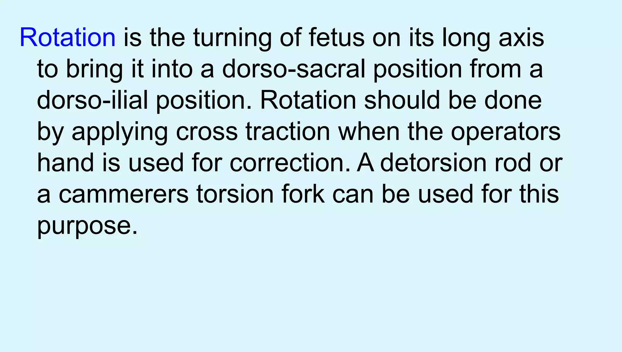 Rotation is the turning of fetus on its long axis
to bring it into a dorso-sacral position from a
dorso-ilial position. Rotation should be done
by applying cross traction when the operators
hand is used for correction. A detorsion rod or
a cammerers torsion fork can be used for this
purpose.
 