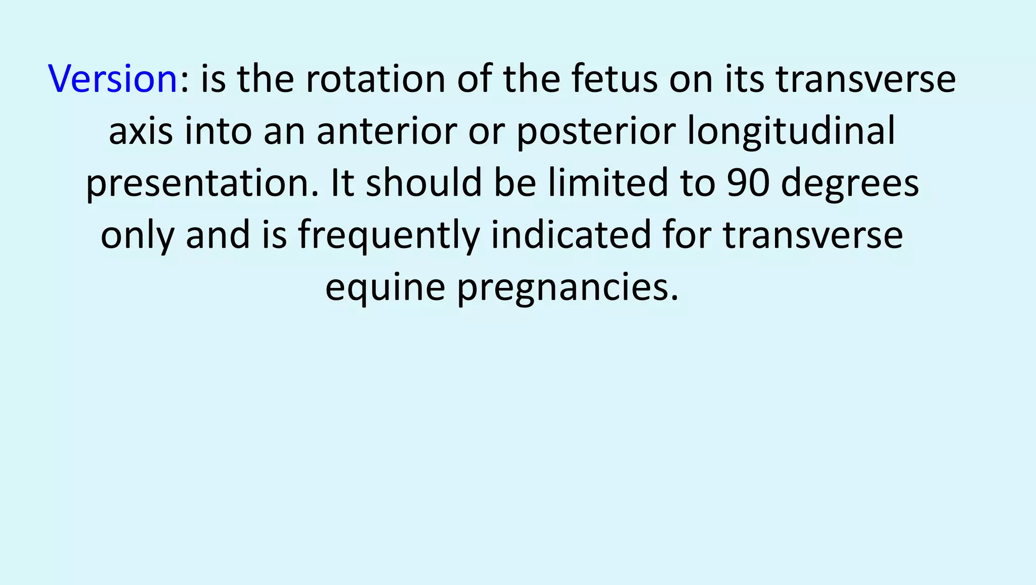 Version: is the rotation of the fetus on its transverse
axis into an anterior or posterior longitudinal
presentation. It should be limited to 90 degrees
only and is frequently indicated for transverse
equine pregnancies.
 