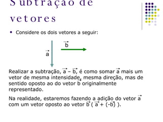 Subtração de vetores Considere os dois vetores a seguir: a b Realizar a subtração, a – b, é como somar a mais um vetor de mesma intensidade, mesma direção, mas de sentido oposto ao do vetor b originalmente representado. Na realidade, estaremos fazendo a adição do vetor a com um vetor oposto ao vetor b ( a + (-b) ). 