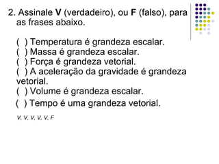2. Assinale  V  (verdadeiro), ou  F  (falso), para as frases abaixo. (  ) Temperatura é grandeza escalar. (  ) Massa é grandeza escalar. (  ) Força é grandeza vetorial. (  ) A aceleração da gravidade é grandeza vetorial. (  ) Volume é grandeza escalar.  (  ) Tempo é uma grandeza vetorial. V, V, V, V, V, F 