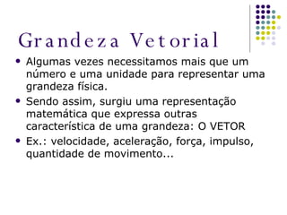 Grandeza Vetorial Algumas vezes necessitamos mais que um número e uma unidade para representar uma grandeza física. Sendo assim, surgiu uma representação matemática que expressa outras característica de uma grandeza: O VETOR Ex.: velocidade, aceleração, força, impulso, quantidade de movimento... 